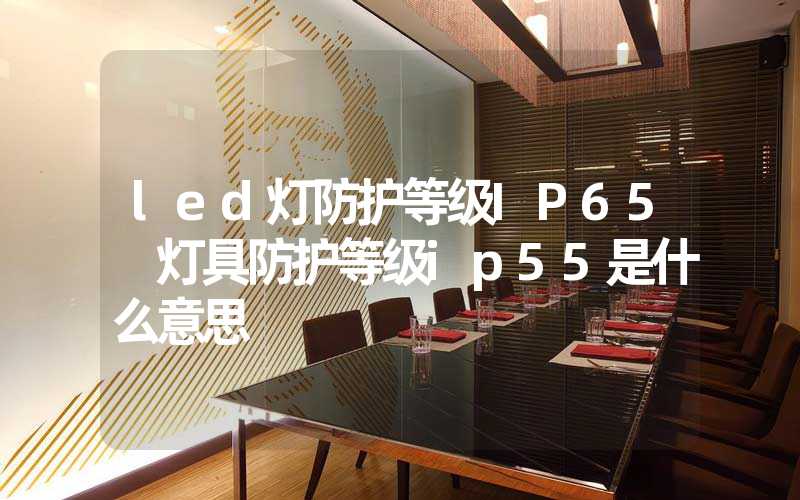 led灯防护等级IP65 灯具防护等级ip55是什么意思